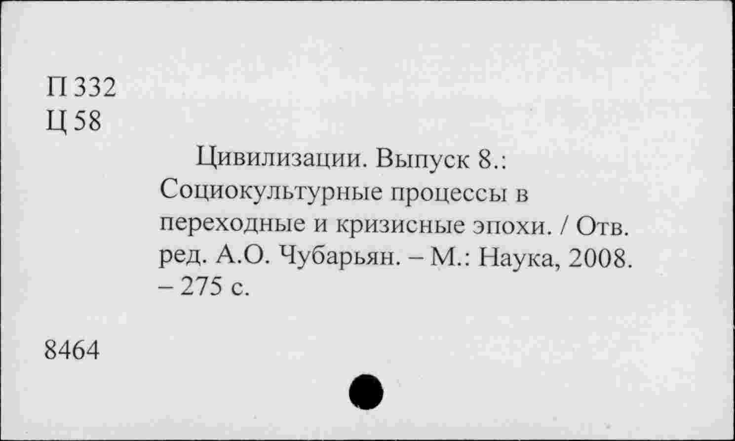 ﻿П332
Ц58
Цивилизации. Выпуск 8.: Социокультурные процессы в переходные и кризисные эпохи. / Отв. ред. А.О. Чубарьян. - М.: Наука, 2008. -275 с.
8464